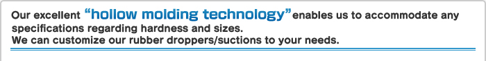 Our excellent “hollow molding technology” enables us to accommodate any specifications regarding hardness and sizes. Our rubber droppers can be customized to various applications.