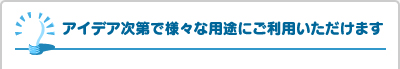 アイデア次第で様々な用途にご利用いただけます